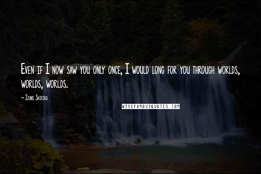 Izumi Shikibu Quotes: Even if I now saw you only once, I would long for you through worlds, worlds, worlds.