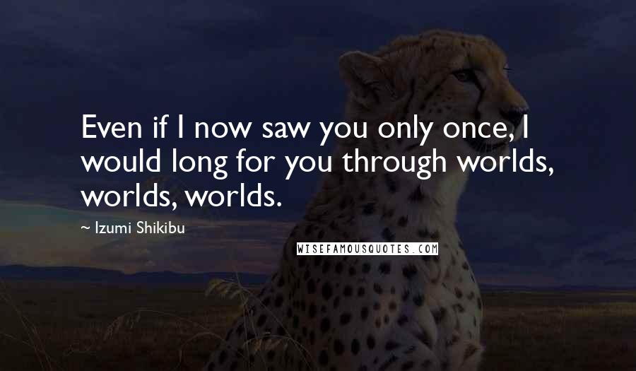 Izumi Shikibu Quotes: Even if I now saw you only once, I would long for you through worlds, worlds, worlds.