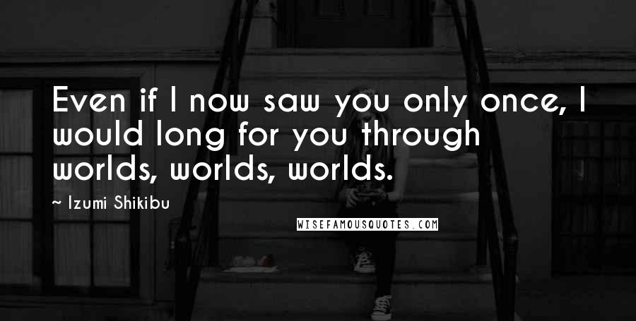 Izumi Shikibu Quotes: Even if I now saw you only once, I would long for you through worlds, worlds, worlds.