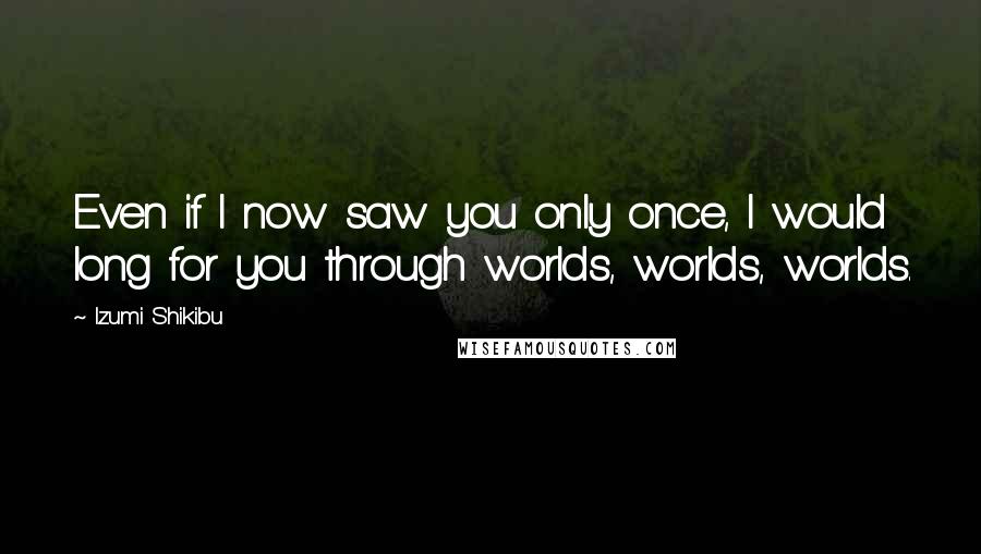 Izumi Shikibu Quotes: Even if I now saw you only once, I would long for you through worlds, worlds, worlds.