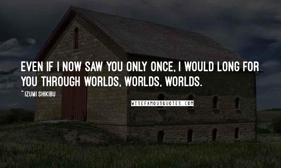 Izumi Shikibu Quotes: Even if I now saw you only once, I would long for you through worlds, worlds, worlds.