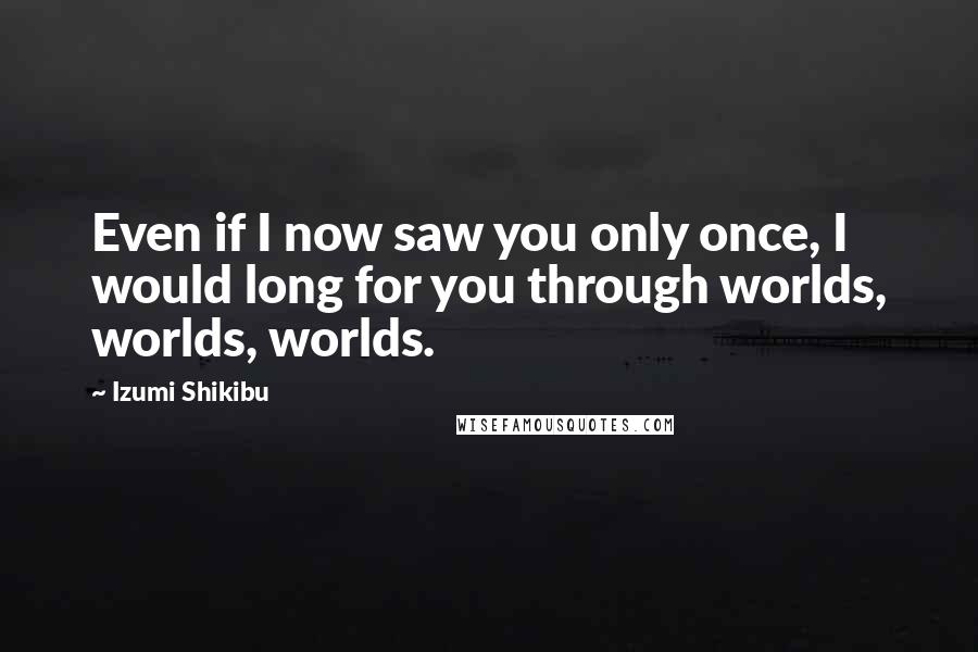 Izumi Shikibu Quotes: Even if I now saw you only once, I would long for you through worlds, worlds, worlds.