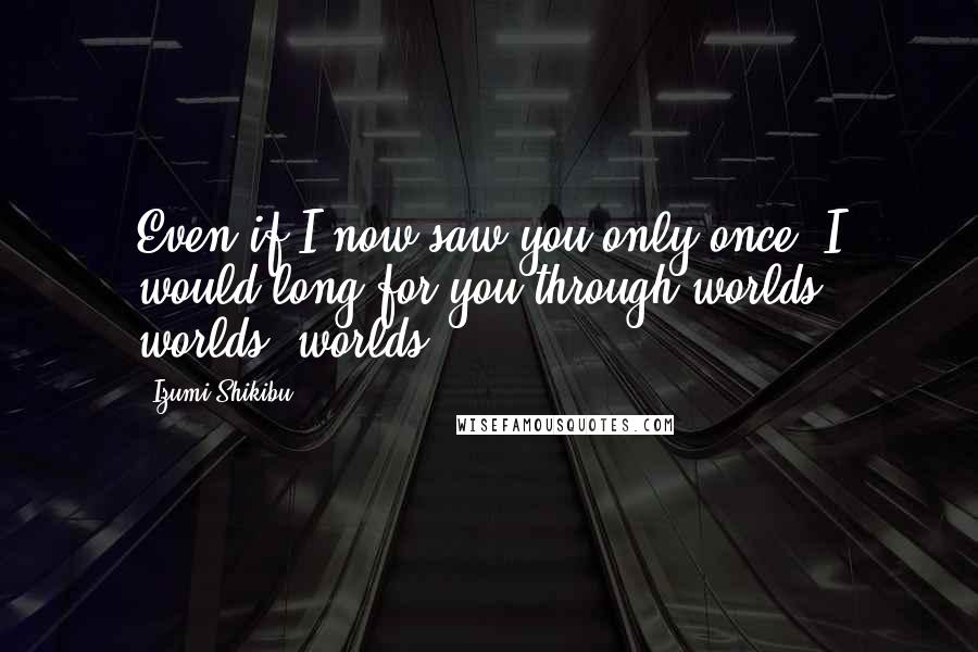 Izumi Shikibu Quotes: Even if I now saw you only once, I would long for you through worlds, worlds, worlds.