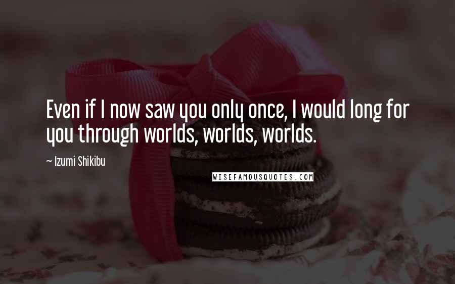 Izumi Shikibu Quotes: Even if I now saw you only once, I would long for you through worlds, worlds, worlds.