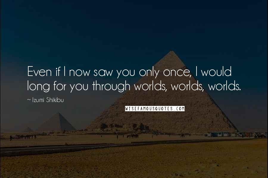 Izumi Shikibu Quotes: Even if I now saw you only once, I would long for you through worlds, worlds, worlds.