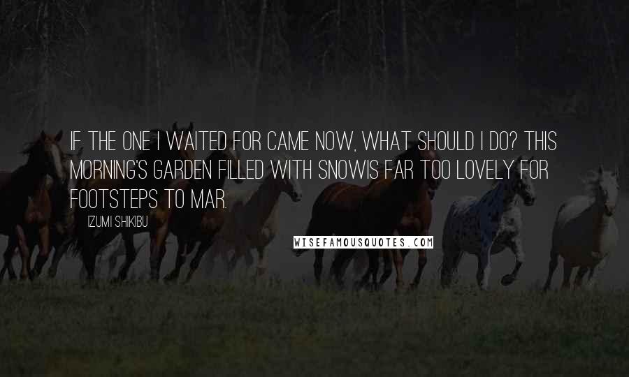 Izumi Shikibu Quotes: If the one I waited for came now, What should I do? This morning's garden filled with snowIs far too lovely For footsteps to mar.