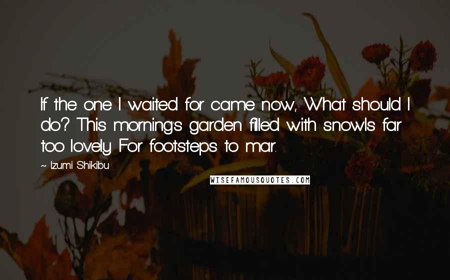 Izumi Shikibu Quotes: If the one I waited for came now, What should I do? This morning's garden filled with snowIs far too lovely For footsteps to mar.