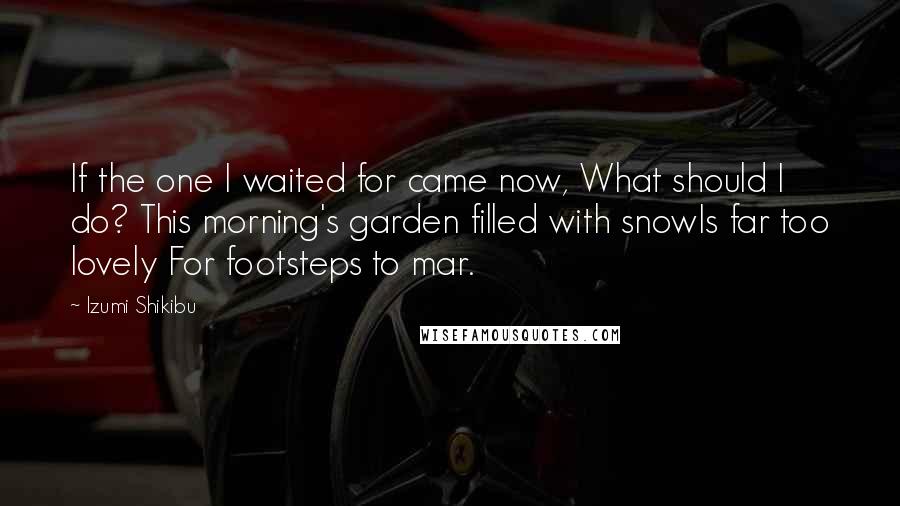 Izumi Shikibu Quotes: If the one I waited for came now, What should I do? This morning's garden filled with snowIs far too lovely For footsteps to mar.