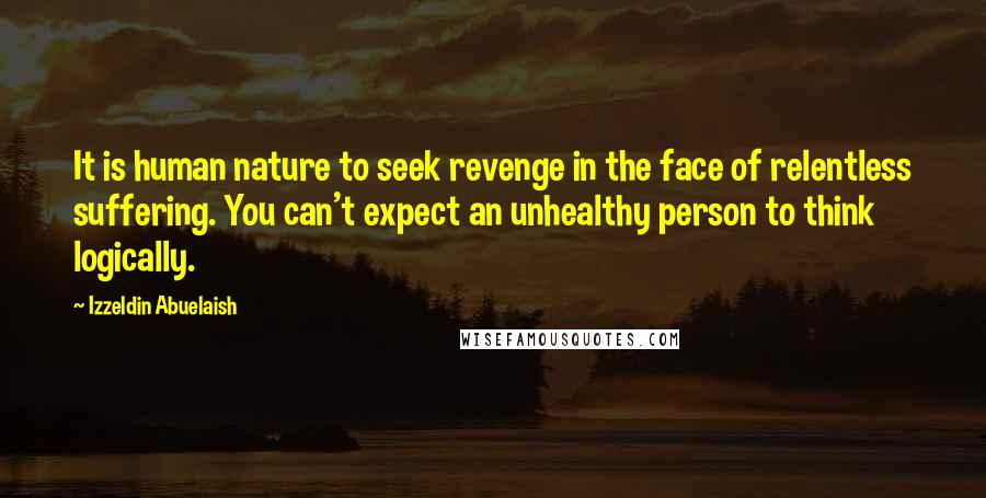 Izzeldin Abuelaish Quotes: It is human nature to seek revenge in the face of relentless suffering. You can't expect an unhealthy person to think logically.