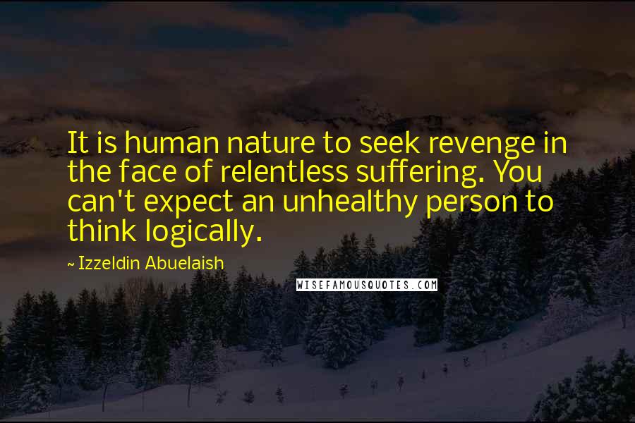 Izzeldin Abuelaish Quotes: It is human nature to seek revenge in the face of relentless suffering. You can't expect an unhealthy person to think logically.