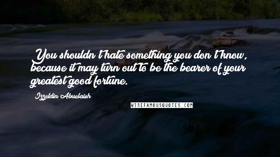 Izzeldin Abuelaish Quotes: You shouldn't hate something you don't know, because it may turn out to be the bearer of your greatest good fortune.