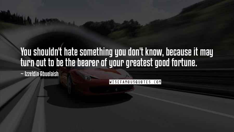 Izzeldin Abuelaish Quotes: You shouldn't hate something you don't know, because it may turn out to be the bearer of your greatest good fortune.