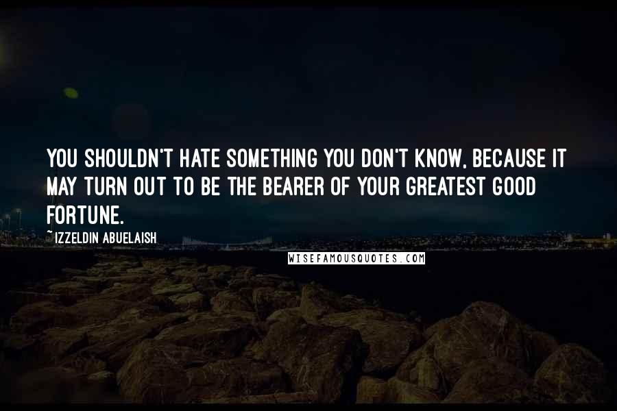 Izzeldin Abuelaish Quotes: You shouldn't hate something you don't know, because it may turn out to be the bearer of your greatest good fortune.