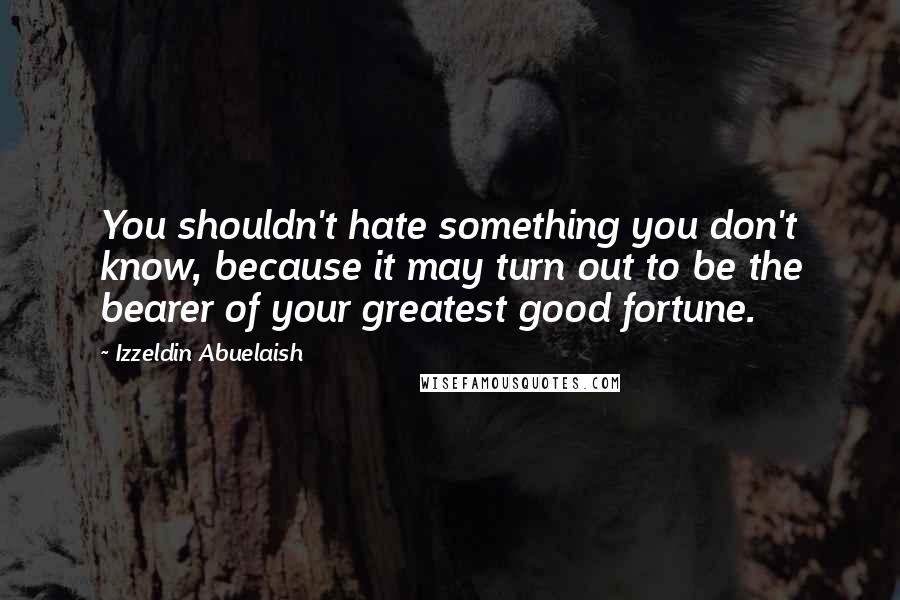 Izzeldin Abuelaish Quotes: You shouldn't hate something you don't know, because it may turn out to be the bearer of your greatest good fortune.