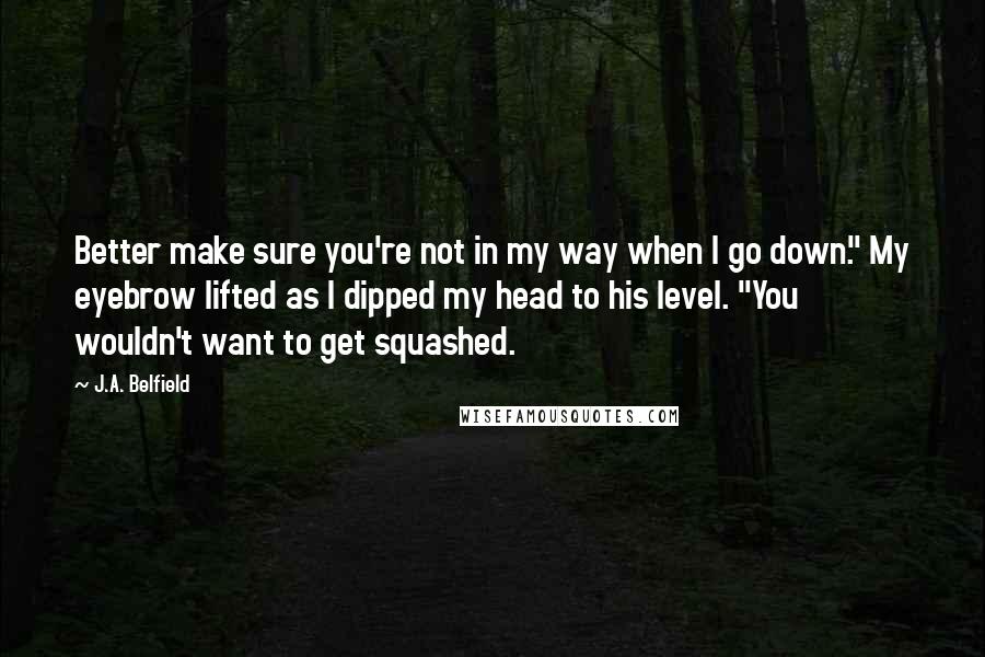 J.A. Belfield Quotes: Better make sure you're not in my way when I go down." My eyebrow lifted as I dipped my head to his level. "You wouldn't want to get squashed.