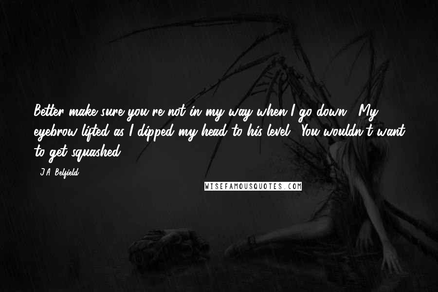 J.A. Belfield Quotes: Better make sure you're not in my way when I go down." My eyebrow lifted as I dipped my head to his level. "You wouldn't want to get squashed.