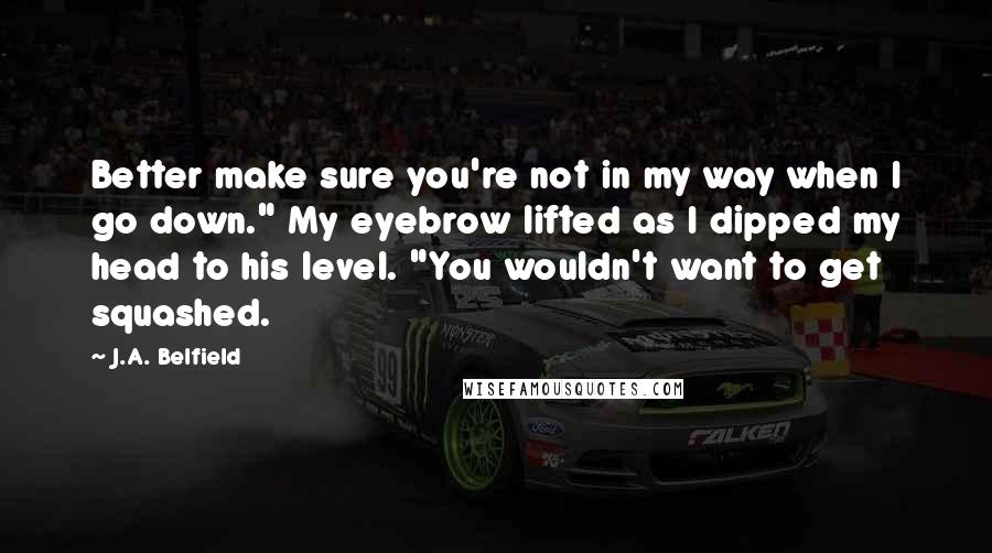 J.A. Belfield Quotes: Better make sure you're not in my way when I go down." My eyebrow lifted as I dipped my head to his level. "You wouldn't want to get squashed.