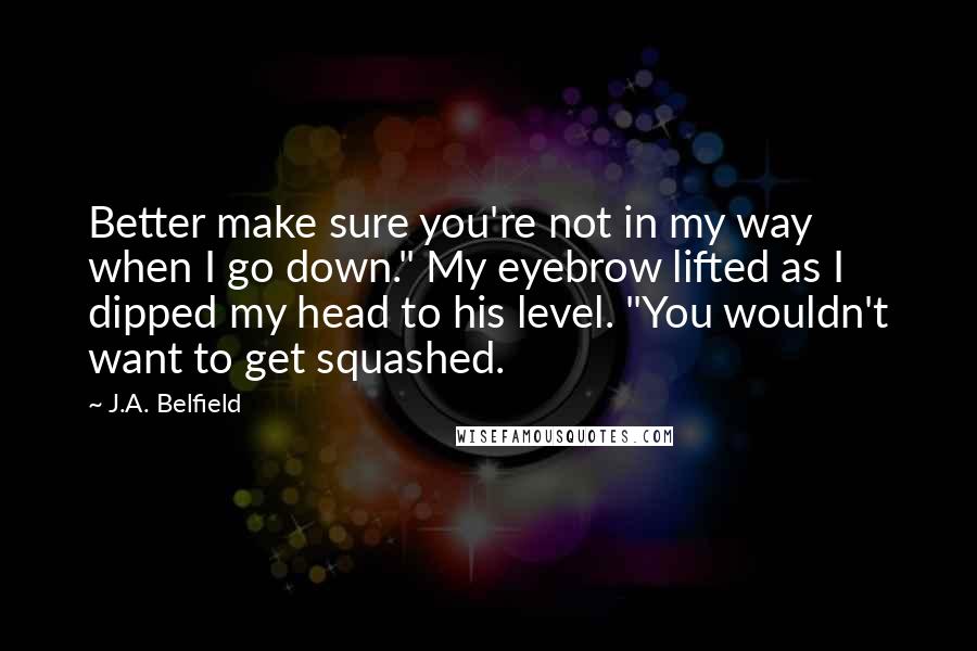 J.A. Belfield Quotes: Better make sure you're not in my way when I go down." My eyebrow lifted as I dipped my head to his level. "You wouldn't want to get squashed.