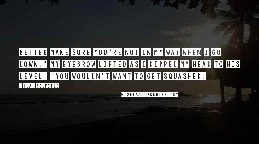 J.A. Belfield Quotes: Better make sure you're not in my way when I go down." My eyebrow lifted as I dipped my head to his level. "You wouldn't want to get squashed.