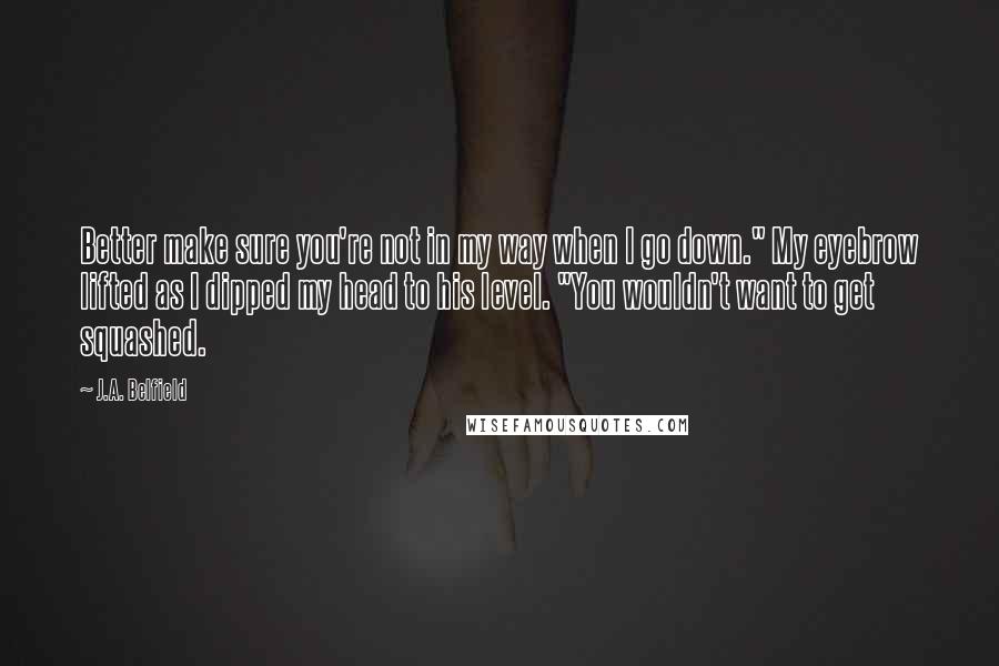 J.A. Belfield Quotes: Better make sure you're not in my way when I go down." My eyebrow lifted as I dipped my head to his level. "You wouldn't want to get squashed.