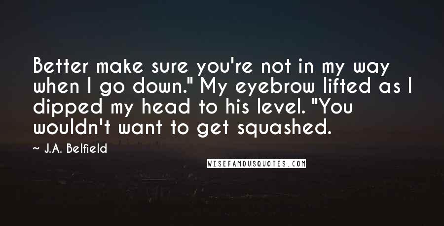 J.A. Belfield Quotes: Better make sure you're not in my way when I go down." My eyebrow lifted as I dipped my head to his level. "You wouldn't want to get squashed.