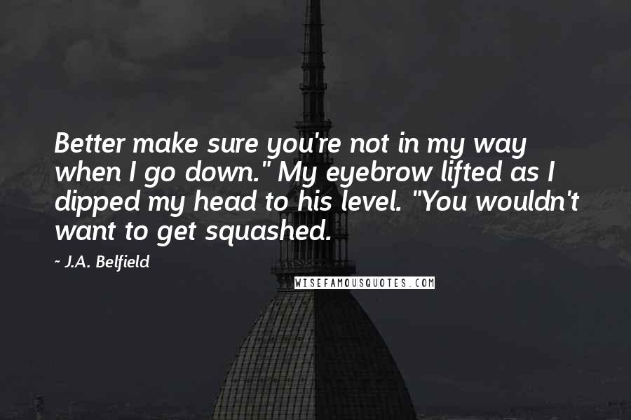 J.A. Belfield Quotes: Better make sure you're not in my way when I go down." My eyebrow lifted as I dipped my head to his level. "You wouldn't want to get squashed.