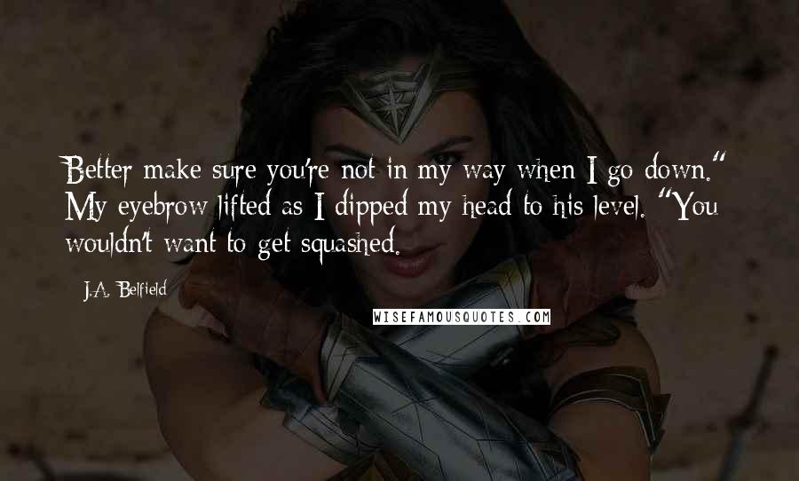 J.A. Belfield Quotes: Better make sure you're not in my way when I go down." My eyebrow lifted as I dipped my head to his level. "You wouldn't want to get squashed.