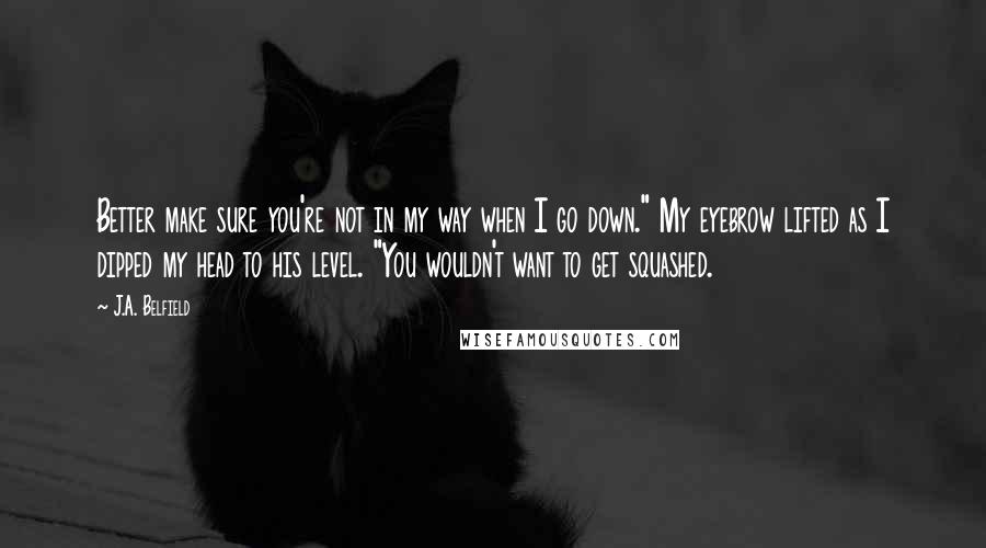 J.A. Belfield Quotes: Better make sure you're not in my way when I go down." My eyebrow lifted as I dipped my head to his level. "You wouldn't want to get squashed.