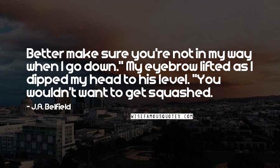 J.A. Belfield Quotes: Better make sure you're not in my way when I go down." My eyebrow lifted as I dipped my head to his level. "You wouldn't want to get squashed.