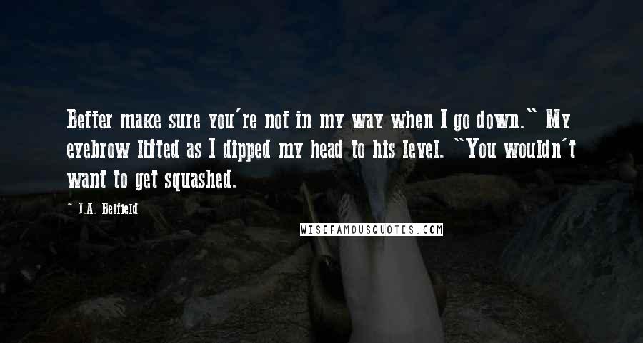 J.A. Belfield Quotes: Better make sure you're not in my way when I go down." My eyebrow lifted as I dipped my head to his level. "You wouldn't want to get squashed.