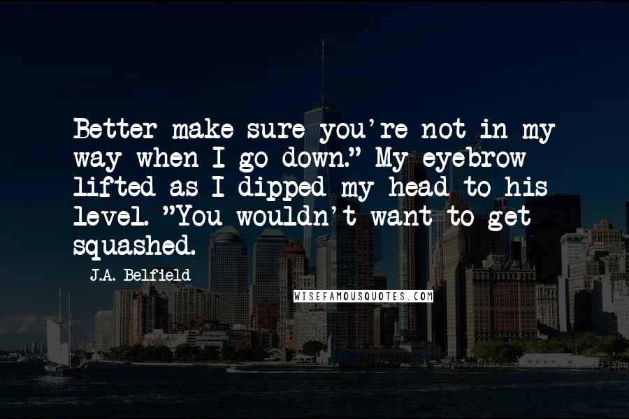J.A. Belfield Quotes: Better make sure you're not in my way when I go down." My eyebrow lifted as I dipped my head to his level. "You wouldn't want to get squashed.
