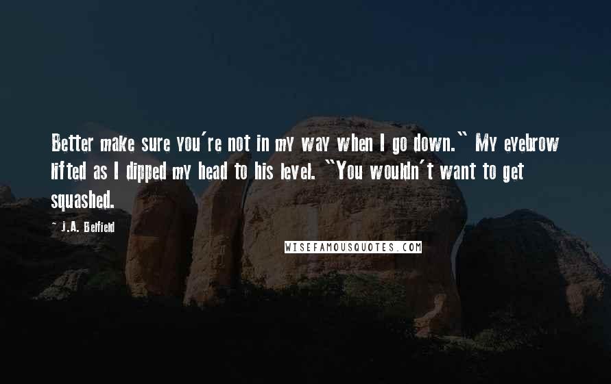 J.A. Belfield Quotes: Better make sure you're not in my way when I go down." My eyebrow lifted as I dipped my head to his level. "You wouldn't want to get squashed.