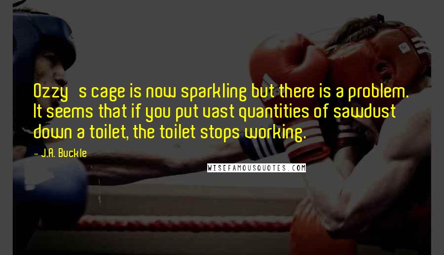 J.A. Buckle Quotes: Ozzy's cage is now sparkling but there is a problem. It seems that if you put vast quantities of sawdust down a toilet, the toilet stops working.