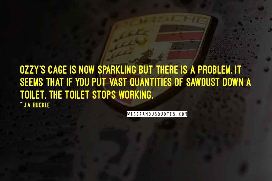 J.A. Buckle Quotes: Ozzy's cage is now sparkling but there is a problem. It seems that if you put vast quantities of sawdust down a toilet, the toilet stops working.