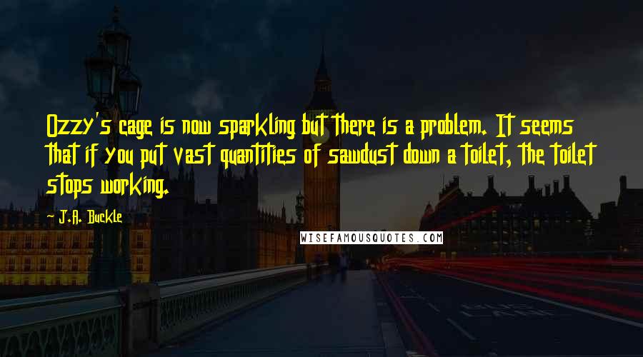 J.A. Buckle Quotes: Ozzy's cage is now sparkling but there is a problem. It seems that if you put vast quantities of sawdust down a toilet, the toilet stops working.