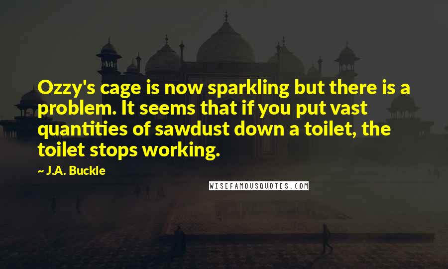 J.A. Buckle Quotes: Ozzy's cage is now sparkling but there is a problem. It seems that if you put vast quantities of sawdust down a toilet, the toilet stops working.