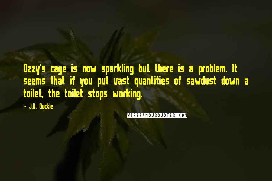 J.A. Buckle Quotes: Ozzy's cage is now sparkling but there is a problem. It seems that if you put vast quantities of sawdust down a toilet, the toilet stops working.