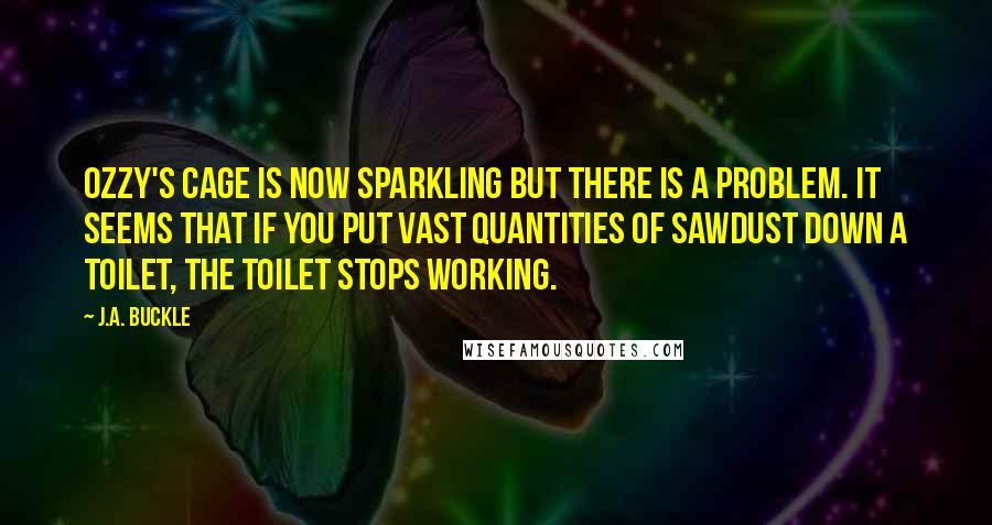 J.A. Buckle Quotes: Ozzy's cage is now sparkling but there is a problem. It seems that if you put vast quantities of sawdust down a toilet, the toilet stops working.