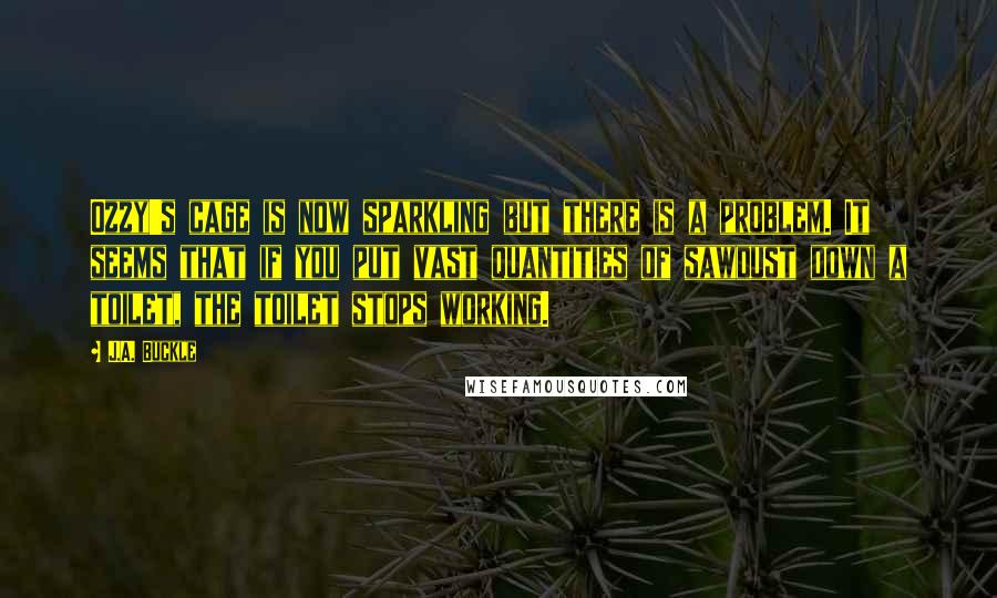 J.A. Buckle Quotes: Ozzy's cage is now sparkling but there is a problem. It seems that if you put vast quantities of sawdust down a toilet, the toilet stops working.