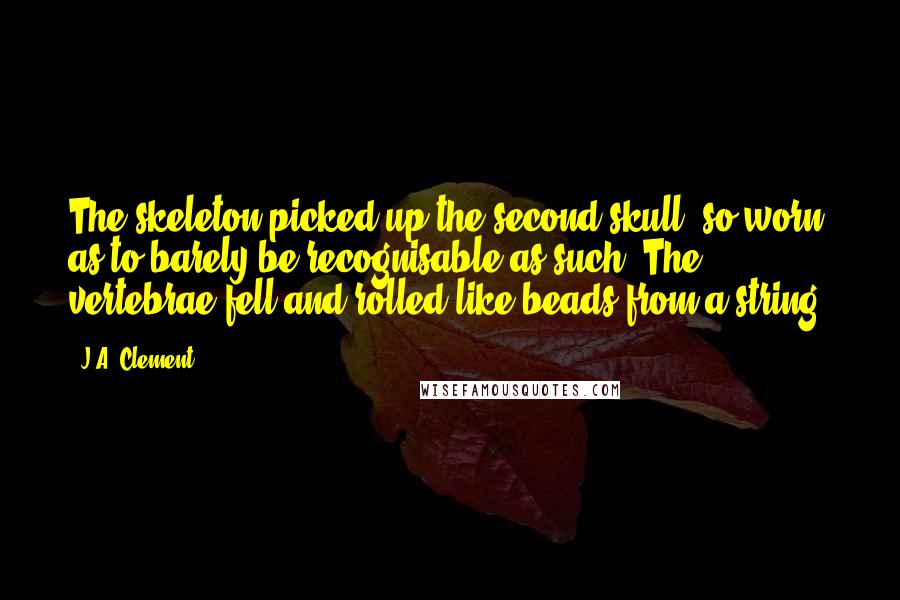 J.A. Clement Quotes: The skeleton picked up the second skull, so worn as to barely be recognisable as such. The vertebrae fell and rolled like beads from a string.