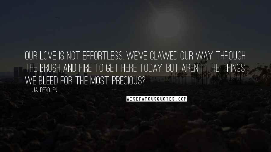 J.A. DeRouen Quotes: Our love is not effortless. We've clawed our way through the brush and fire to get here today. But aren't the things we bleed for the most precious?