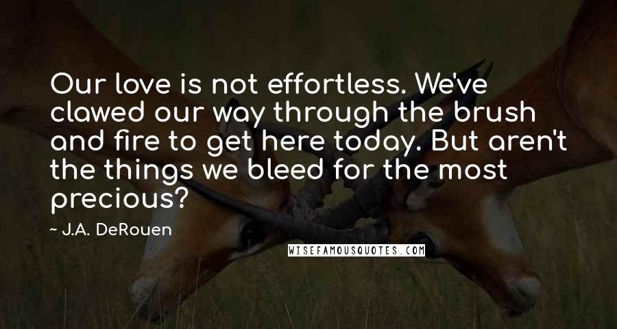 J.A. DeRouen Quotes: Our love is not effortless. We've clawed our way through the brush and fire to get here today. But aren't the things we bleed for the most precious?