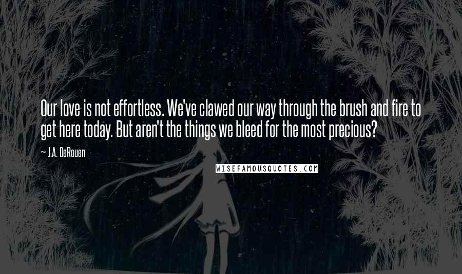 J.A. DeRouen Quotes: Our love is not effortless. We've clawed our way through the brush and fire to get here today. But aren't the things we bleed for the most precious?