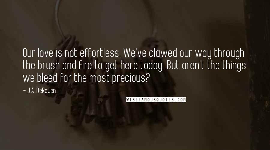 J.A. DeRouen Quotes: Our love is not effortless. We've clawed our way through the brush and fire to get here today. But aren't the things we bleed for the most precious?