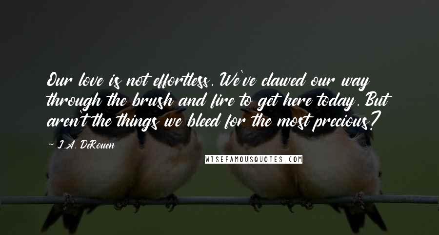 J.A. DeRouen Quotes: Our love is not effortless. We've clawed our way through the brush and fire to get here today. But aren't the things we bleed for the most precious?