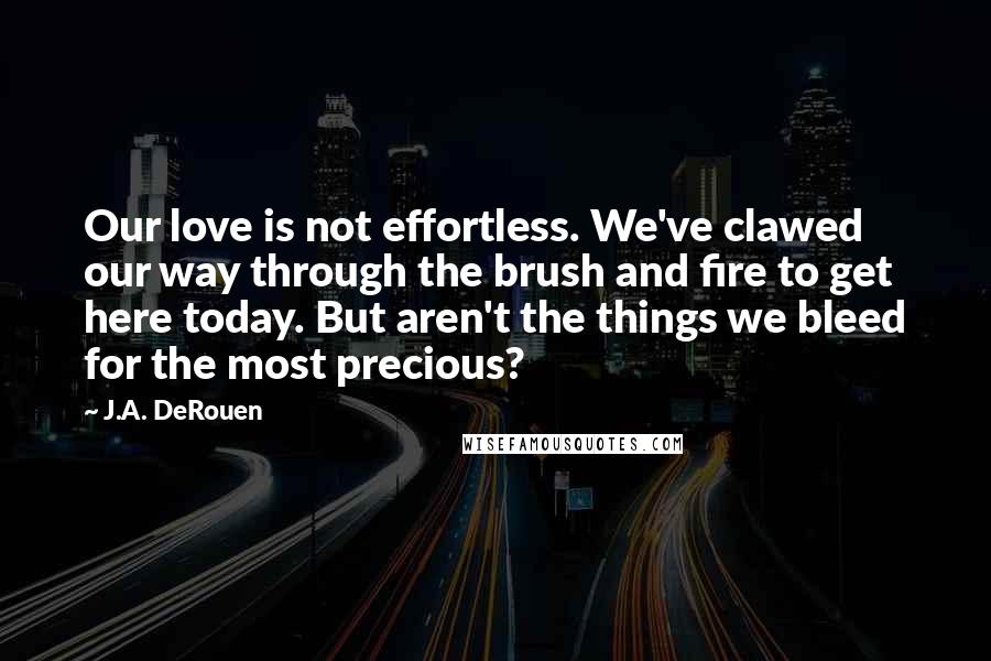 J.A. DeRouen Quotes: Our love is not effortless. We've clawed our way through the brush and fire to get here today. But aren't the things we bleed for the most precious?