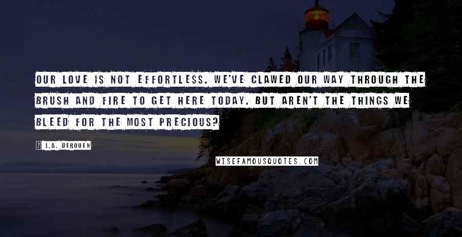 J.A. DeRouen Quotes: Our love is not effortless. We've clawed our way through the brush and fire to get here today. But aren't the things we bleed for the most precious?