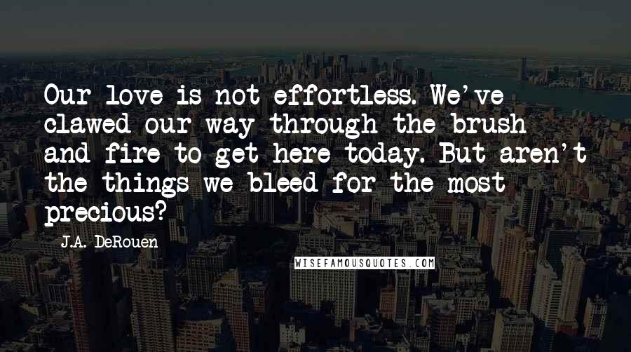 J.A. DeRouen Quotes: Our love is not effortless. We've clawed our way through the brush and fire to get here today. But aren't the things we bleed for the most precious?