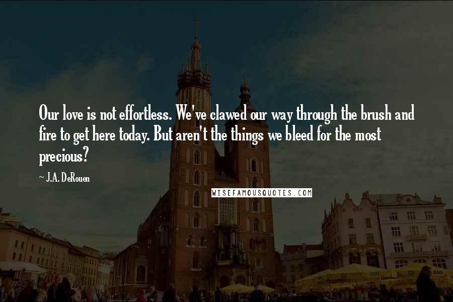 J.A. DeRouen Quotes: Our love is not effortless. We've clawed our way through the brush and fire to get here today. But aren't the things we bleed for the most precious?