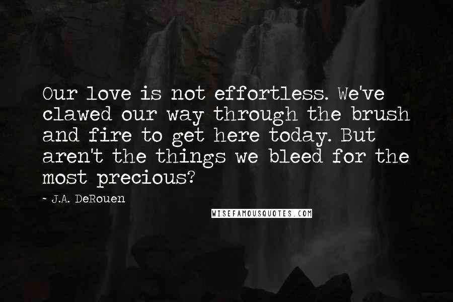 J.A. DeRouen Quotes: Our love is not effortless. We've clawed our way through the brush and fire to get here today. But aren't the things we bleed for the most precious?